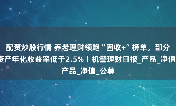 配资炒股行情 养老理财领跑“固收+”榜单，部分非标资产年化收益率低于2.5%丨机警理财日报_产品_净值_公募