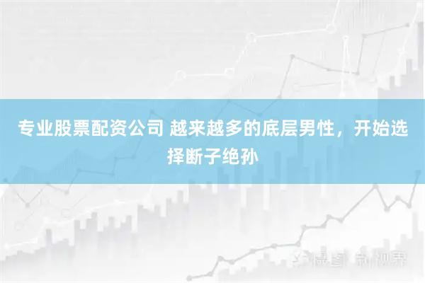 专业股票配资公司 越来越多的底层男性，开始选择断子绝孙