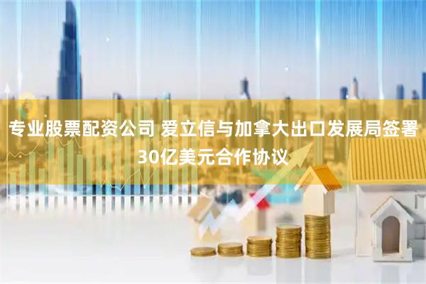 专业股票配资公司 爱立信与加拿大出口发展局签署30亿美元合作协议