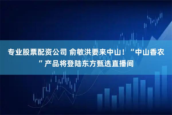 专业股票配资公司 俞敏洪要来中山！“中山香农”产品将登陆东方甄选直播间