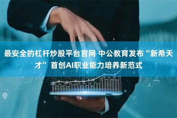 最安全的杠杆炒股平台官网 中公教育发布“新希天才” 首创AI职业能力培养新范式