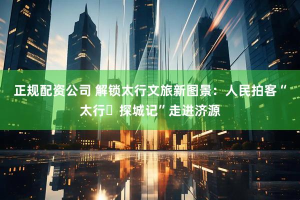 正规配资公司 解锁太行文旅新图景：人民拍客“太行・探城记”走进济源