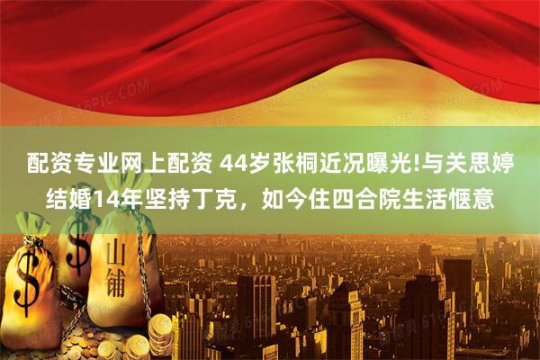 配资专业网上配资 44岁张桐近况曝光!与关思婷结婚14年坚持丁克，如今住四合院生活惬意