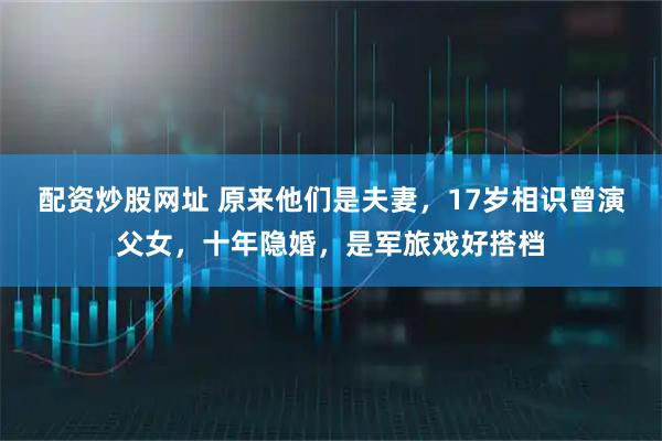 配资炒股网址 原来他们是夫妻，17岁相识曾演父女，十年隐婚，是军旅戏好搭档