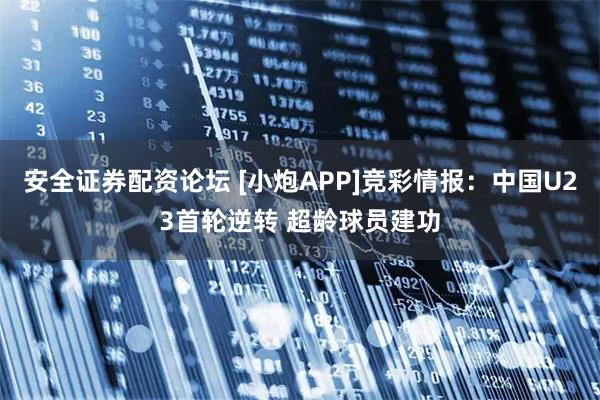 安全证券配资论坛 [小炮APP]竞彩情报：中国U23首轮逆转 超龄球员建功